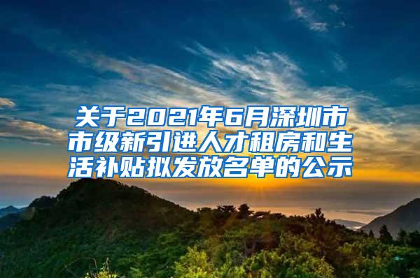 关于2021年6月深圳市市级新引进人才租房和生活补贴拟发放名单的公示