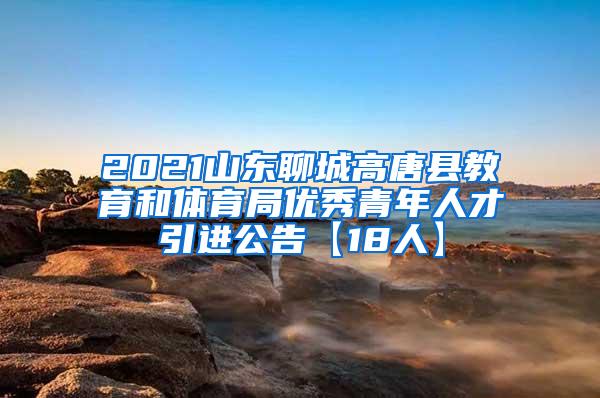 2021山东聊城高唐县教育和体育局优秀青年人才引进公告【18人】