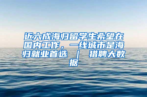 近六成海归留学生希望在国内工作，一线城市是海归就业首选 ｜ 猎聘大数据