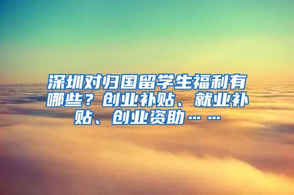 深圳对归国留学生福利有哪些？创业补贴、就业补贴、创业资助……