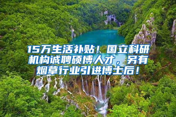 15万生活补贴！国立科研机构诚聘硕博人才，另有烟草行业引进博士后！