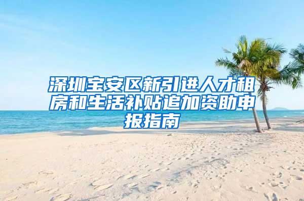 深圳宝安区新引进人才租房和生活补贴追加资助申报指南