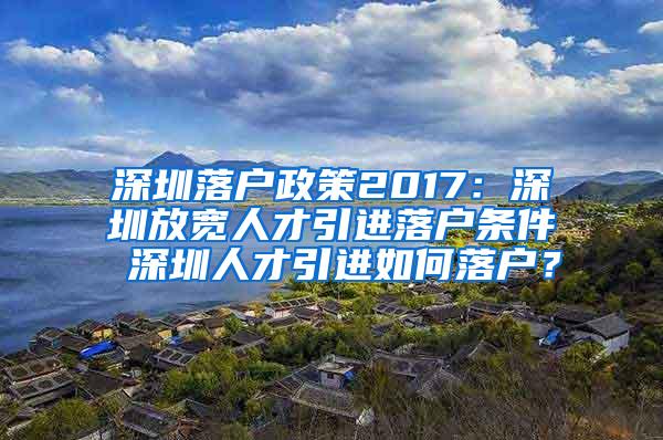 深圳落户政策2017：深圳放宽人才引进落户条件 深圳人才引进如何落户？