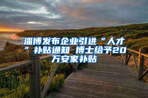 淄博发布企业引进“人才”补贴通知 博士给予20万安家补贴