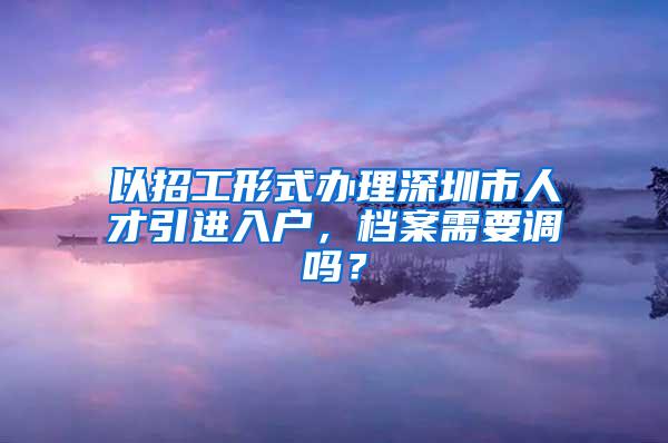 以招工形式办理深圳市人才引进入户，档案需要调吗？