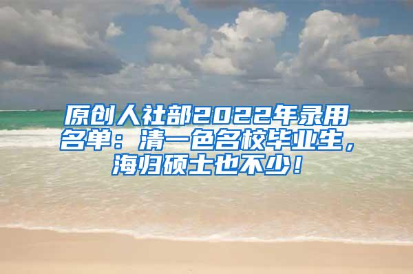 原创人社部2022年录用名单：清一色名校毕业生，海归硕士也不少！