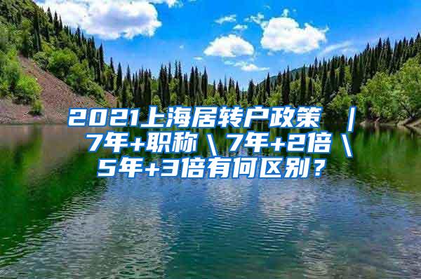 2021上海居转户政策 ｜ 7年+职称＼7年+2倍＼5年+3倍有何区别？