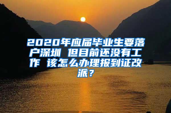 2020年应届毕业生要落户深圳 但目前还没有工作 该怎么办理报到证改派？