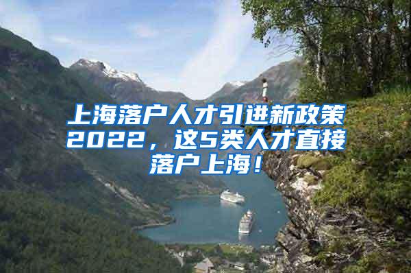 上海落户人才引进新政策2022，这5类人才直接落户上海！