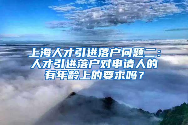 上海人才引进落户问题二：人才引进落户对申请人的有年龄上的要求吗？
