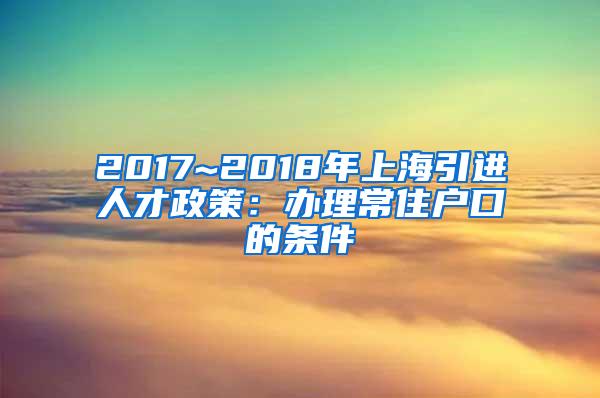 2017~2018年上海引进人才政策：办理常住户口的条件