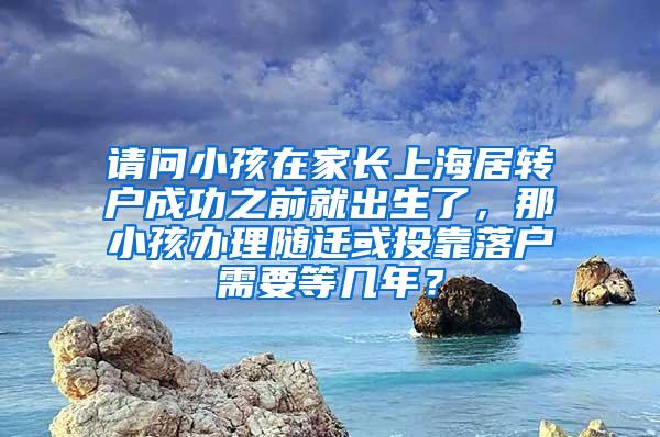 请问小孩在家长上海居转户成功之前就出生了，那小孩办理随迁或投靠落户需要等几年？