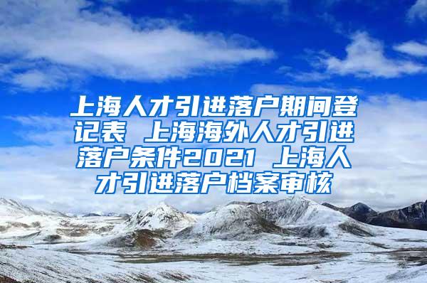 上海人才引进落户期间登记表 上海海外人才引进落户条件2021 上海人才引进落户档案审核