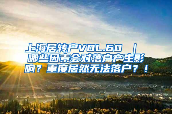 上海居转户VOL.60 ｜ 哪些因素会对落户产生影响？重度居然无法落户？！