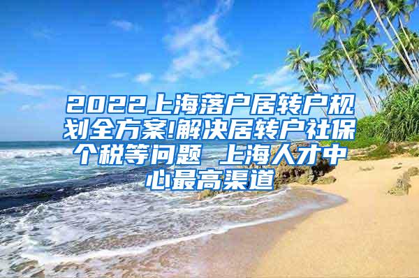 2022上海落户居转户规划全方案!解决居转户社保个税等问题 上海人才中心最高渠道