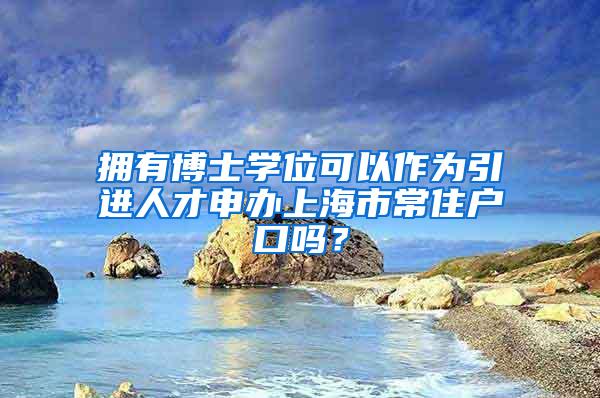 拥有博士学位可以作为引进人才申办上海市常住户口吗？