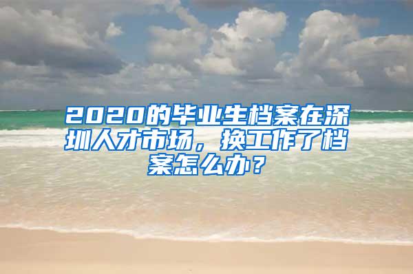 2020的毕业生档案在深圳人才市场，换工作了档案怎么办？