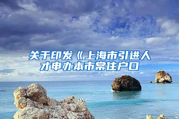 关于印发《上海市引进人才申办本市常住户口