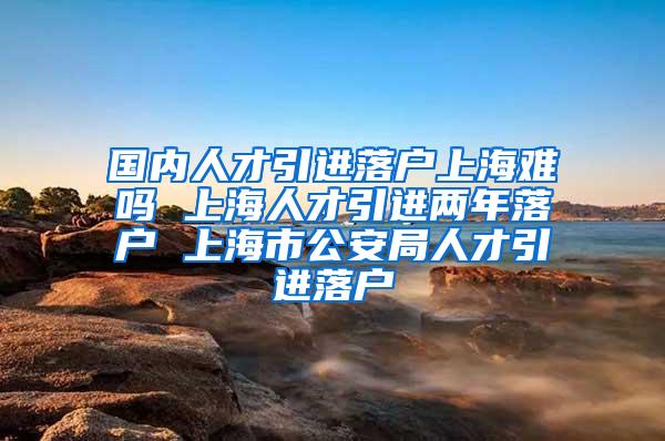 国内人才引进落户上海难吗 上海人才引进两年落户 上海市公安局人才引进落户