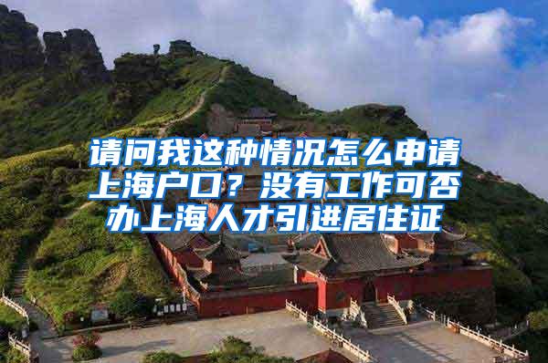 请问我这种情况怎么申请上海户口？没有工作可否办上海人才引进居住证