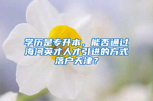 学历是专升本，能否通过海河英才人才引进的方式落户天津？