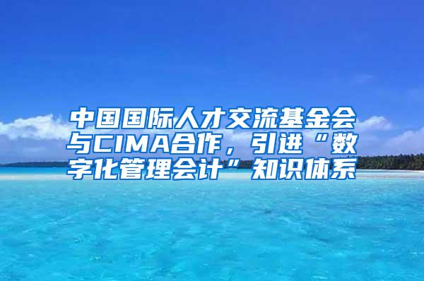 中国国际人才交流基金会与CIMA合作，引进“数字化管理会计”知识体系
