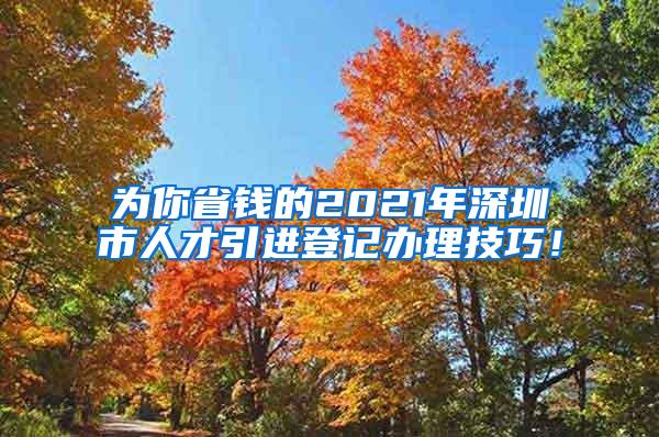 为你省钱的2021年深圳市人才引进登记办理技巧！