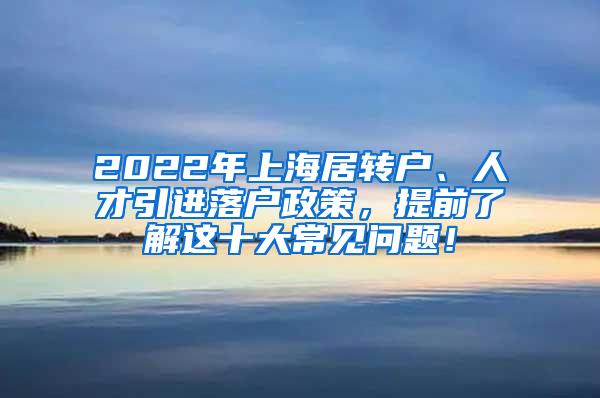 2022年上海居转户、人才引进落户政策，提前了解这十大常见问题！