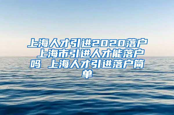 上海人才引进2020落户 上海市引进人才能落户吗 上海人才引进落户简单