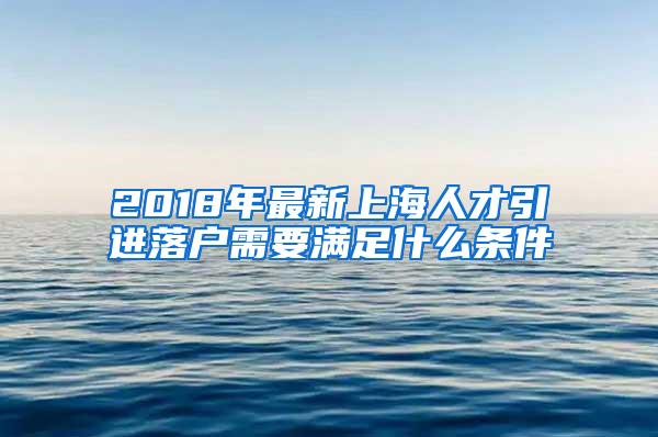 2018年最新上海人才引进落户需要满足什么条件