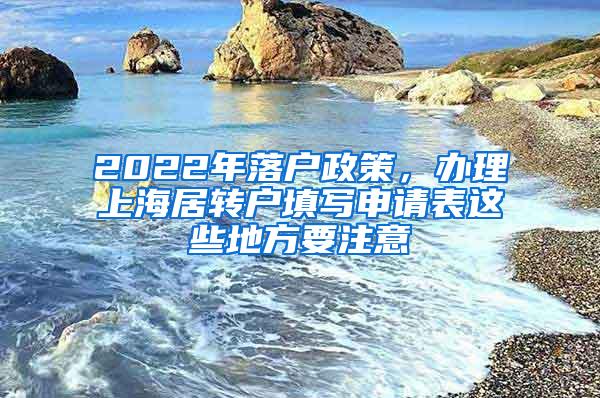 2022年落户政策，办理上海居转户填写申请表这些地方要注意