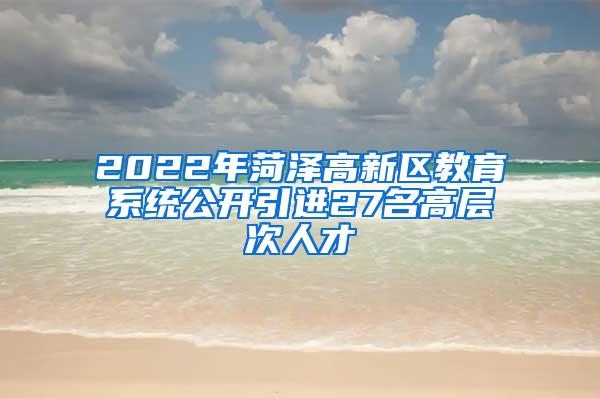 2022年菏泽高新区教育系统公开引进27名高层次人才