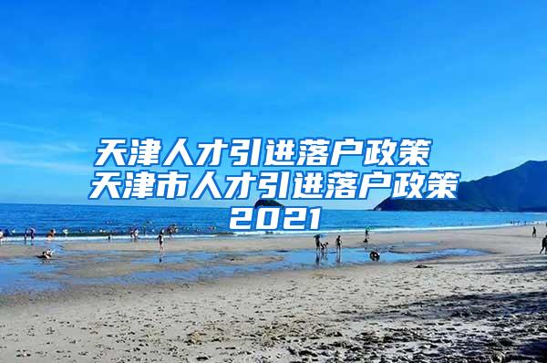 天津人才引进落户政策 天津市人才引进落户政策2021