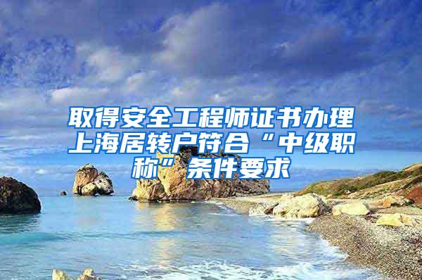 取得安全工程师证书办理上海居转户符合“中级职称”条件要求