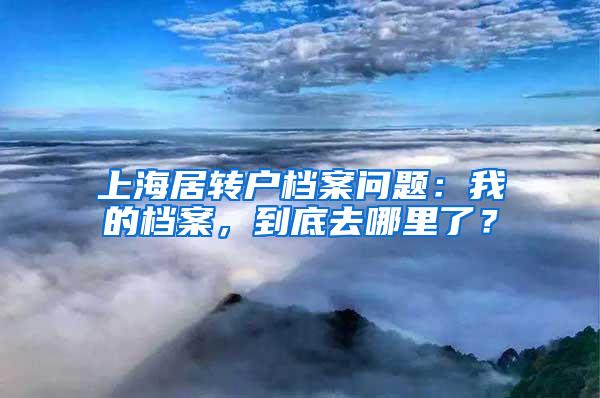 上海居转户档案问题：我的档案，到底去哪里了？