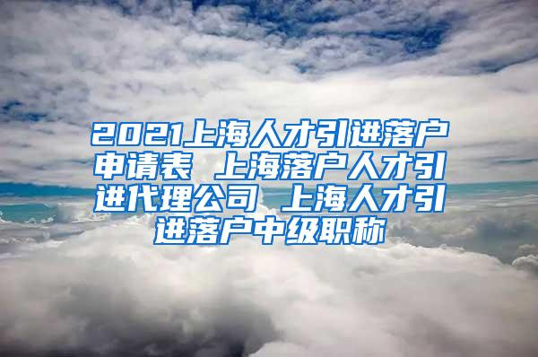 2021上海人才引进落户申请表 上海落户人才引进代理公司 上海人才引进落户中级职称