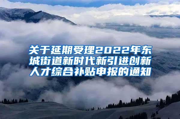 关于延期受理2022年东城街道新时代新引进创新人才综合补贴申报的通知