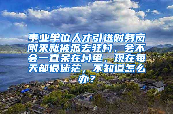 事业单位人才引进财务岗刚来就被派去驻村，会不会一直呆在村里，现在每天都很迷茫，不知道怎么办？