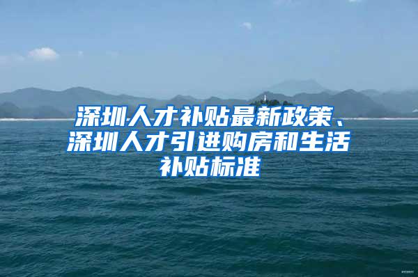 深圳人才补贴最新政策、深圳人才引进购房和生活补贴标准