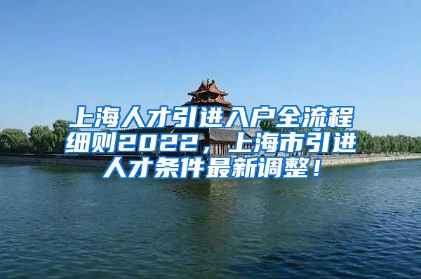 上海人才引进入户全流程细则2022，上海市引进人才条件最新调整！