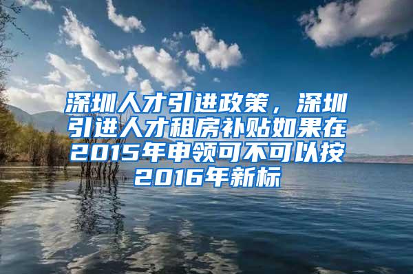 深圳人才引进政策，深圳引进人才租房补贴如果在2015年申领可不可以按2016年新标