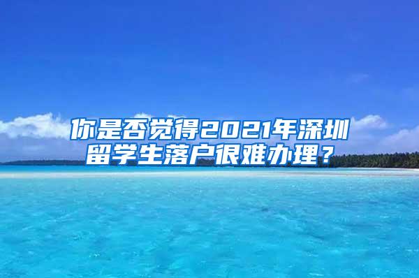 你是否觉得2021年深圳留学生落户很难办理？