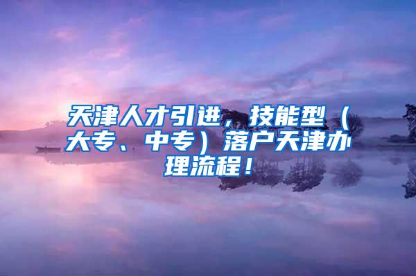 天津人才引进，技能型（大专、中专）落户天津办理流程！