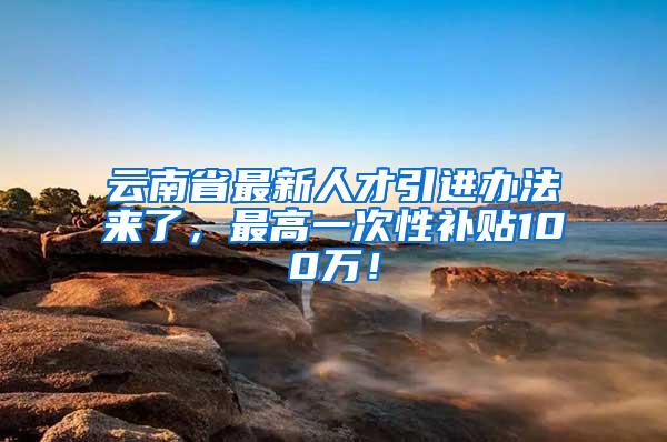 云南省最新人才引进办法来了，最高一次性补贴100万！