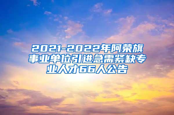 2021-2022年阿荣旗事业单位引进急需紧缺专业人才66人公告