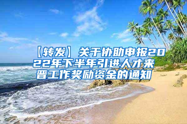 【转发】关于协助申报2022年下半年引进人才来晋工作奖励资金的通知