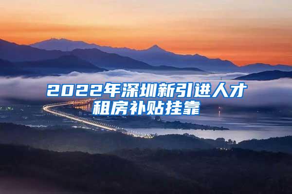 2022年深圳新引进人才租房补贴挂靠