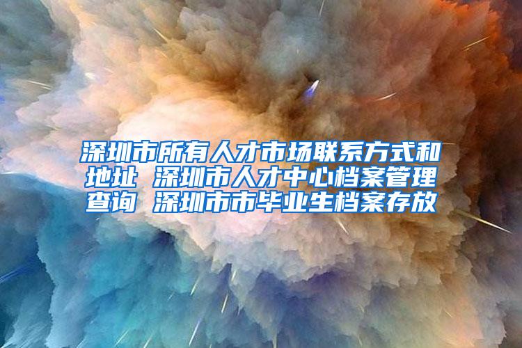 深圳市所有人才市场联系方式和地址 深圳市人才中心档案管理查询 深圳市市毕业生档案存放