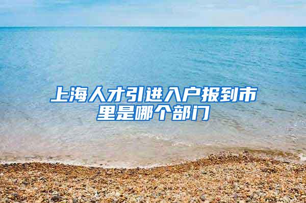 上海人才引进入户报到市里是哪个部门