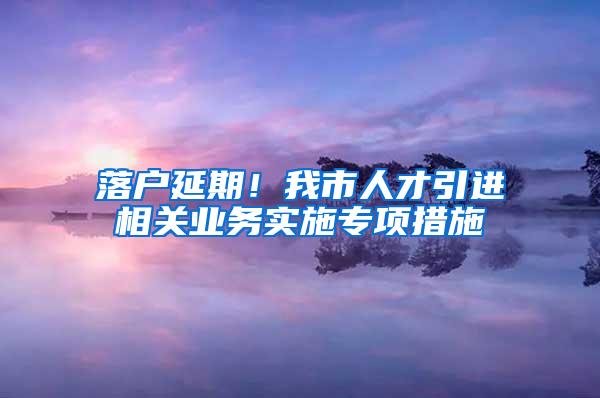 落户延期！我市人才引进相关业务实施专项措施